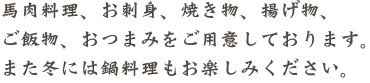 馬肉料理、お刺身、焼き物、揚げ物、ご飯物、おつまみをご用意しております。また冬には鍋料理もお楽しみください。